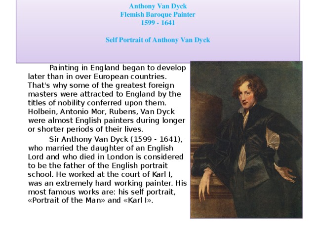 Anthony Van Dyck Flemish Baroque Painter 1599 - 1641  Self Portrait of Anthony Van Dyck  Painting in England began to develop later than in over European countries. That's why some of the greatest foreign masters were attracted to England by the titles of nobility conferred upon them. Holbein, Antonio Mor, Rubens, Van Dyck were almost English painters during longer or shorter periods of their lives.  Sir Anthony Van Dyck (1599 - 1641), who married the daughter of an English Lord and who died in London is considered to be the father of the English portrait school. He worked at the court of Karl I, was an extremely hard working painter. His most famous works are: his self portrait, «Portrait of the Man» and «Karl I».