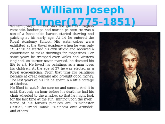 William Joseph Turner(1775-1851) William Joseph Turner was the greatest English romantic, landscape and marine painter. He was a son of a fashionable barber, started drawing and painting at his early age. At 14 he entered the Royal Academy School. His water-colors were exhibited at the Royal Academy when he was only 15. At 18 he started his own studio and received a commission to make drawings for magazines. For some years he tramped over Wales and Western England. As Turner never married, he devoted his life to art. He loved his paintings as a man loves his children. At the age of 27 he was elected as a Royal Academician. From that time his paintings became at great demand and brought good money. The last years of his life he spent in a little cottage at Chelsea. He liked to watch the sunrise and sunset. And it is said, that only an hour before his death he had his chair wheeled to the window, so that he might look for the last time at the sun, shining upon the river. Some of his famous pictures are: “Chichester Castle”, “Grand Canal”, “Rainbow over Arundel” and others.