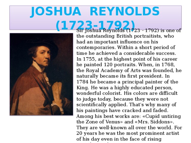 JOSHUA REYNOLDS (1723-1792) Sir Joshua Reynolds (1723 - 1792) is one of the outstanding British portraitists, who had an important influence on his contemporaries. Within a short period of time he achieved a considerable success. In 1755, at the highest point of his career he painted 120 portraits. When, in 1768, the Royal Academy of Arts was founded, he naturally became its first president. In 1784 he became a principal painter of the King. He was a highly educated person, wonderful colorist. His colors are difficult to judge today, because they were not scientifically applied. That's why many of his paintings have cracked and faded. Among his best works are: «Cupid untiring the Zone of Venus» and «Mrs. Siddons». They are well-known all over the world. For 20 years he was the most prominent artist of his day even in the face of rising Gainsborough.