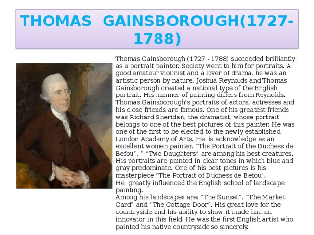 THOMAS GAINSBOROUGH(1727-1788) Thomas Gainsborough (1727 - 1788) succeeded brilliantly as a portrait painter. Society went to him for portraits. A good amateur violinist and a lover of drama, he was an artistic person by nature. Joshua Reynolds and Thomas Gainsborough created a national type of the English portrait. His manner of painting differs from Reynolds. Thomas Gainsborough's portraits of actors, actresses and his close friends are famous. One of his greatest friends was Richard Sheridan, the dramatist, whose portrait belongs to one of the best pictures of this painter. He was one of the first to be elected to the newly established London Academy of Arts. He is acknowledge as an excellent women painter. “The Portrait of the Duchess de Befou”, ” “Two Daughters” are among his best creatures. His portraits are painted in clear tones in which blue and gray predominate. One of his best pictures is his masterpiece “The Portrait of Duchess de Befou”. He greatly influenced the English school of landscape painting. Among his landscapes are: “The Sunset”, “The Market Card” and “The Cottage Door”. His great love for the countryside and his ability to show it made him an innovator in this field. He was the first English artist who painted his native countryside so sincerely.