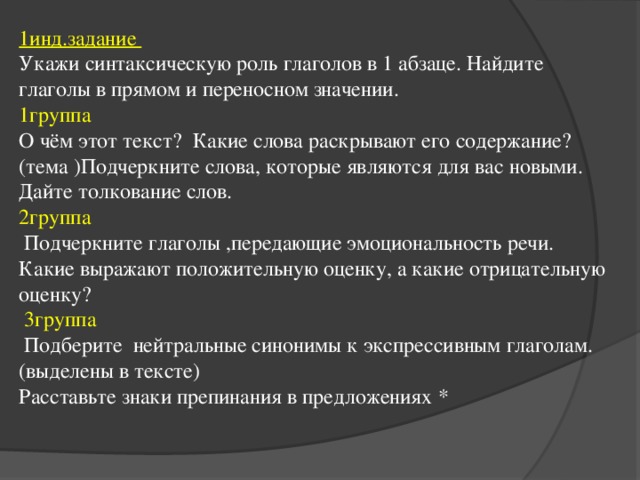 1инд.задание Укажи синтаксическую роль глаголов в 1 абзаце. Найдите глаголы в прямом и переносном значении. 1группа О чём этот текст? Какие слова раскрывают его содержание? (тема )Подчеркните слова, которые являются для вас новыми. Дайте толкование слов. 2группа  Подчеркните глаголы ,передающие эмоциональность речи. Какие выражают положительную оценку, а какие отрицательную оценку?  3группа  Подберите нейтральные синонимы к экспрессивным глаголам.(выделены в тексте) Расставьте знаки препинания в предложениях *