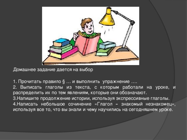 Домашнее задание дается на выбор 1. Прочитать правило § … и выполнить упражнение …. 2. Выписать глаголы из текста, с которым работали на уроке, и распределить их по тем явлениям, которые они обозначают. 3.Напишите продолжение истории, используя экспрессивные глаголы. 4.Написать небольшое сочинение «Глагол – знакомый незнакомец», используя все то, что вы знали и чему научились на сегодняшнем уроке.