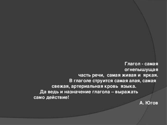 Глагол - самая огнепышущая  часть речи, самая живая и яркая.  В глаголе струится самая алая, самая  свежая, артериальная кровь языка.  Да ведь и назначение глагола – выражать  само действие! А. Югов