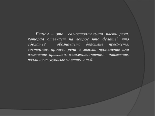 Глагол – это самостоятельная часть речи, которая отвечает на вопрос что делать? что сделать? обозначает: действие предмета, состояние, процесс речи и мысли, проявление или изменение признака, взаимоотношения , движение, различные звуковые явления и т.д.