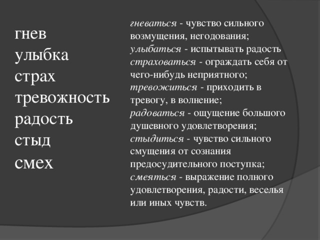 гневаться - чувство сильного возмущения, негодования; улыбаться - испытывать радость страховаться - ограждать себя от чего-нибудь неприятного; тревожиться - приходить в тревогу, в волнение; радоваться - ощущение большого душевного удовлетворения; стыдиться - чувство сильного смущения от сознания предосудительного поступка; смеяться - выражение полного удовлетворения, радости, веселья или иных чувств. гнев улыбка страх тревожность радость стыд смех