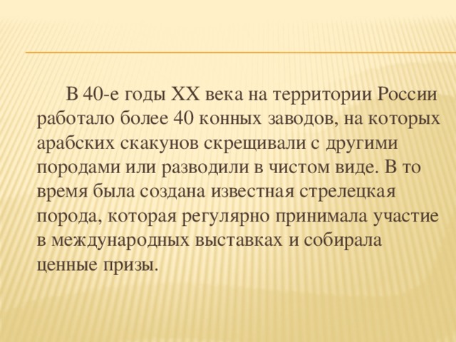 В 40-е годы ХХ века на территории России работало более 40 конных заводов, на которых арабских скакунов скрещивали с другими породами или разводили в чистом виде. В то время была создана известная стрелецкая порода, которая регулярно принимала участие в международных выставках и собирала ценные призы.