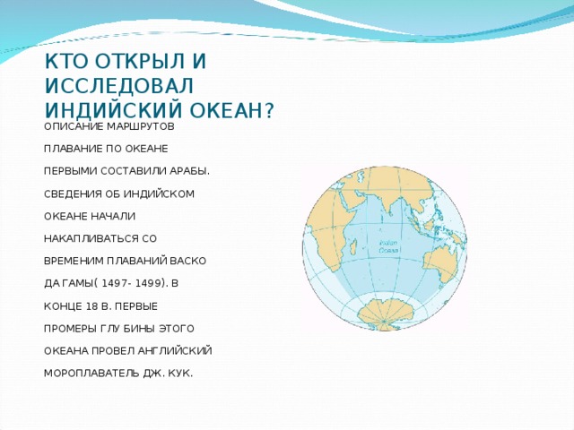 КТО ОТКРЫЛ И ИССЛЕДОВАЛ ИНДИЙСКИЙ ОКЕАН? ОПИСАНИЕ МАРШРУТОВ ПЛАВАНИЕ ПО ОКЕАНЕ ПЕРВЫМИ СОСТАВИЛИ АРАБЫ. СВЕДЕНИЯ ОБ ИНДИЙСКОМ ОКЕАНЕ НАЧАЛИ НАКАПЛИВАТЬСЯ СО ВРЕМЕНИМ ПЛАВАНИЙ ВАСКО ДА ГАМЫ( 1497- 1499). В КОНЦЕ 18 В. ПЕРВЫЕ ПРОМЕРЫ ГЛУ БИНЫ ЭТОГО ОКЕАНА ПРОВЕЛ АНГЛИЙСКИЙ МОРОПЛАВАТЕЛЬ ДЖ. КУК.