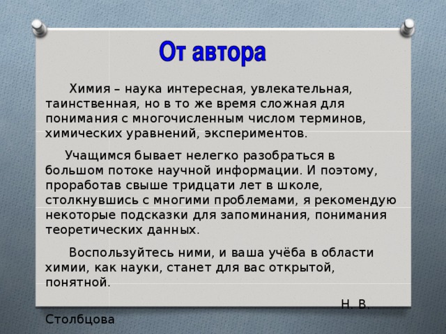 Химия – наука интересная, увлекательная, таинственная, но в то же время сложная для понимания с многочисленным числом терминов, химических уравнений, экспериментов.  Учащимся бывает нелегко разобраться в большом потоке научной информации. И поэтому, проработав свыше тридцати лет в школе, столкнувшись с многими проблемами, я рекомендую некоторые подсказки для запоминания, понимания теоретических данных.  Воспользуйтесь ними, и ваша учёба в области химии, как науки, станет для вас открытой, понятной.  Н. В. Столбцова