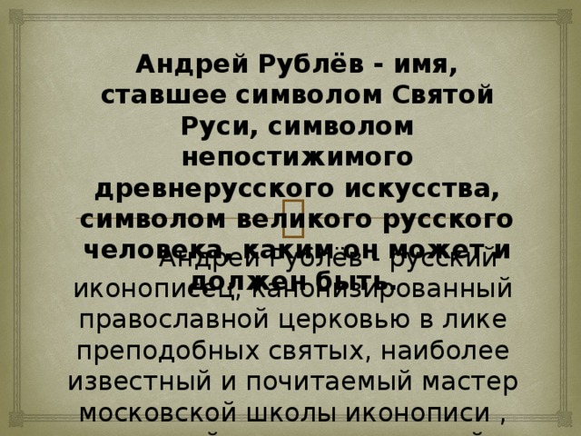 Андрей Рублёв - имя, ставшее символом Святой Руси, символом непостижимого древнерусского искусства, символом великого русского человека, каким он может и должен быть.  Андрей Рублёв - русский иконописец, канонизированный православной церковью в лике преподобных святых, наиболее известный и почитаемый мастер московской школы иконописи , книжной и монументальной живописи XV века.