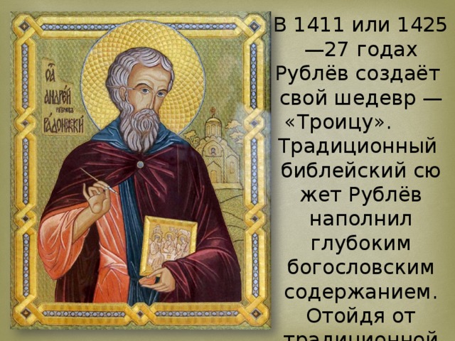 В 1411 или 1425—27 годах Рублёв создаёт свой шедевр — «Троицу». Традиционный  библейский сюжет Рублёв наполнил глубоким богословским содержанием. Отойдя от традиционной иконографии, он поместил в центре композиции единственную чашу,