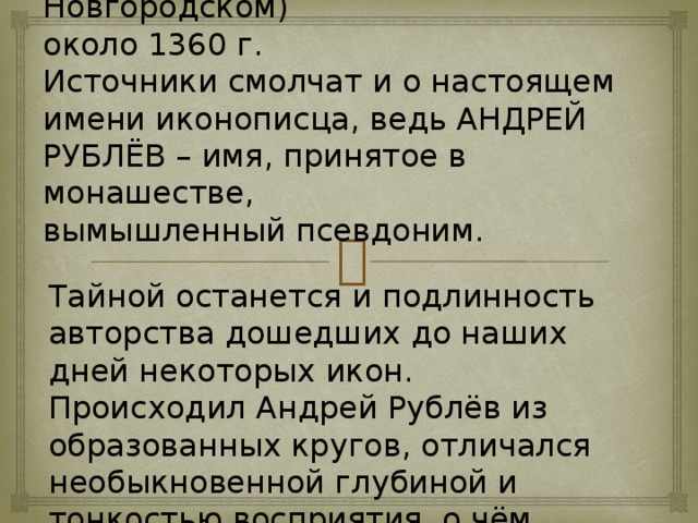 Родился, по всей вероятности, иконописец в Московском княжестве (по другим источникам в Новгородском)  около 1360 г.  Источники смолчат и о настоящем имени иконописца, ведь АНДРЕЙ РУБЛЁВ – имя, принятое в монашестве,  вымышленный псевдоним. Тайной останется и подлинность авторства дошедших до наших дней некоторых икон. Происходил Андрей Рублёв из образованных кругов, отличался необыкновенной глубиной и тонкостью восприятия, о чём свидетельствует всё его творчество.