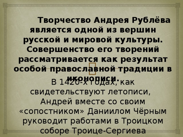 Творчество Андрея Рублёва является одной из вершин русской и мировой культуры. Совершенство его творений рассматривается как результат особой православной традиции в иконописи. В 1420-х годах, как свидетельствуют летописи,   Андрей вместе со своим «сопостником» Даниилом Чёрным руководит работами в Троицком соборе Троице-Сергиева монастыря. Эти росписи, как и многое другое, к величайшему сожалению, не сохранились.