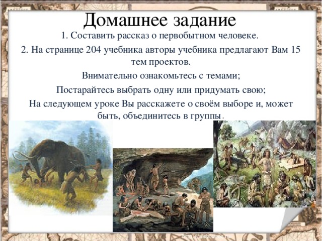 Домашнее задание 1. Составить рассказ о первобытном человеке. 2. На странице 204 учебника авторы учебника предлагают Вам 15 тем проектов. Внимательно ознакомьтесь с темами; Постарайтесь выбрать одну или придумать свою; На следующем уроке Вы расскажете о своём выборе и, может быть, объединитесь в группы .