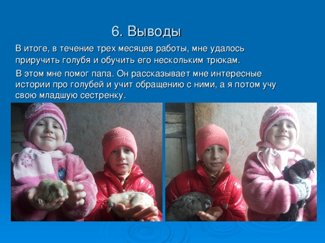 6. Выводы  В итоге, в течение трех месяцев работы, мне удалось приручить голубя и обучить его нескольким трюкам.  В этом мне помог папа. Он рассказывает мне интересные истории про голубей и учит обращению с ними, а я потом учу свою младшую сестренку.