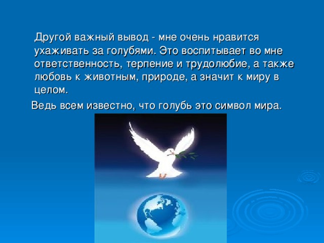 Другой важный вывод - мне очень нравится ухаживать за голубями. Это воспитывает во мне ответственность, терпение и трудолюбие, а также любовь к животным, природе, а значит к миру в целом.  Ведь всем известно, что голубь это символ мира.