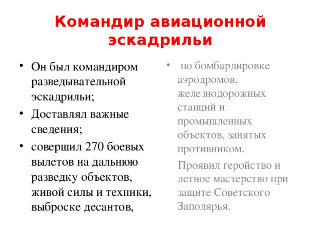 Командир авиационной эскадрильи Он был командиром разведывательной эскадрильи; Доставлял важные сведения; совершил 270 боевых вылетов на дальнюю разведку объектов, живой силы и техники, выброске десантов,  по бомбардировке аэродромов, железнодорожных станций и промышленных объектов, занятых противником.  Проявил геройство и летное мастерство при защите Советского Заполярья.