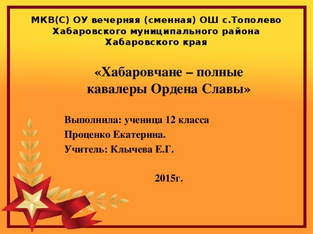 МКВ(С) ОУ вечерняя (сменная) ОШ с.Тополево Хабаровского муниципального района Хабаровского края «Хабаровчане – полные кавалеры Ордена Славы»  Выполнила: ученица 12 класса Проценко Екатерина. Учитель: Клычева Е.Г.  2015г.