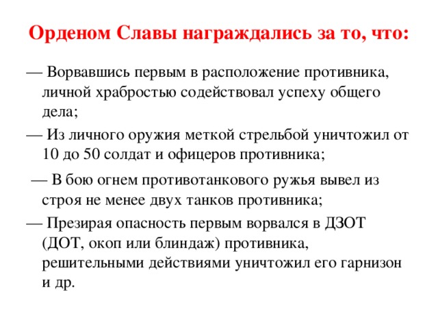 Орденом Славы награждались за то, что: — Ворвавшись первым в расположение противника, личной храбростью содействовал успеху общего дела; — Из личного оружия меткой стрельбой уничтожил от 10 до 50 солдат и офицеров противника;  — В бою огнем противотанкового ружья вывел из строя не менее двух танков противника; — Презирая опасность первым ворвался в ДЗОТ (ДОТ, окоп или блиндаж) противника, решительными действиями уничтожил его гарнизон и др.