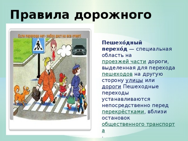 Правила дорожного движения Пешехо́дный перехо́д  — специальная область на проезжей части дороги, выделенная для перехода пешеходов на другую сторону улицы или дороги Пешеходные переходы устанавливаются непосредственно перед перекрёстками , вблизи остановок общественного транспорта .