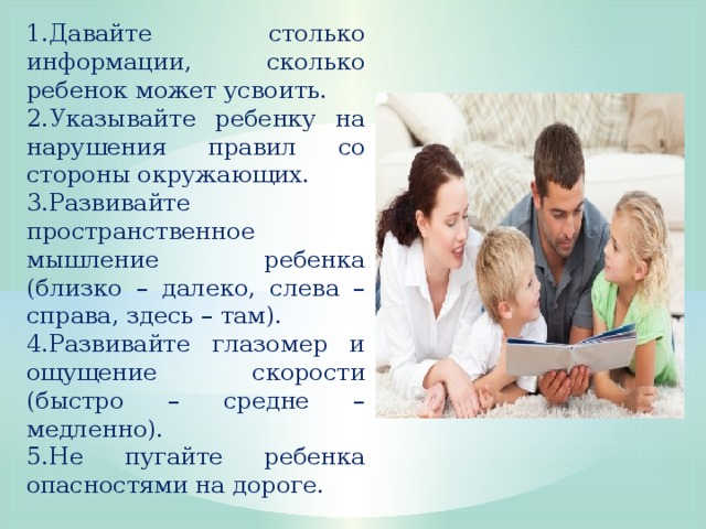 Давайте столько информации, сколько ребенок может усвоить. Указывайте ребенку на нарушения правил со стороны окружающих. Развивайте пространственное мышление ребенка (близко – далеко, слева – справа, здесь – там). Развивайте глазомер и ощущение скорости (быстро – средне – медленно). Не пугайте ребенка опасностями на дороге.