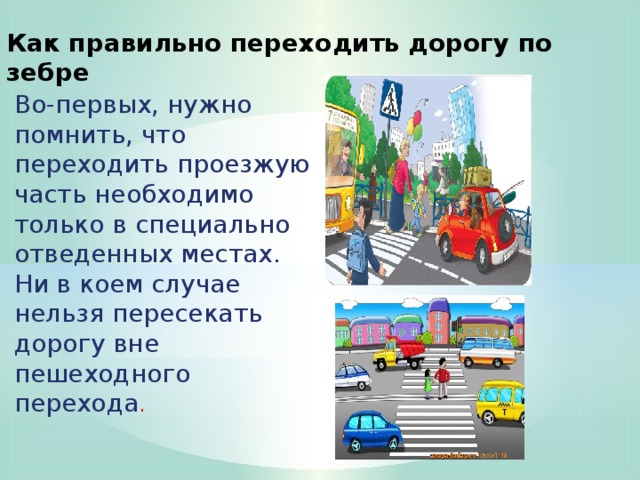 Как правильно переходить дорогу по зебре Во-первых, нужно помнить, что переходить проезжую часть необходимо только в специально отведенных местах.  Ни в коем случае нельзя пересекать дорогу вне пешеходного перехода .