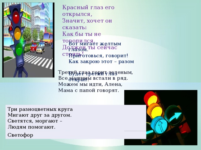 Красный глаз его открылся,  Значит, хочет он сказать:  Как бы ты не торопился,  Должен ты сейчас стоять! Вот мигает желтым глазом.   Приготовься, говорит!  Как закрою этот – разом  Будет третий глаз открыт .    Третий глаз горит зеленым,   Все машины встали в ряд.  Можем мы идти, Алена,  Мама с папой говорят.   Три разноцветных круга  Мигают друг за другом.  Светятся, моргают –  Людям помогают. Светофор