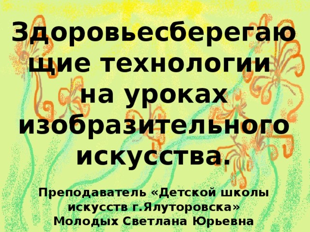 Здоровьесберегающие технологии на уроках изобразительного искусства.  Преподаватель «Детской школы искусств г.Ялуторовска» Молодых Светлана Юрьевна