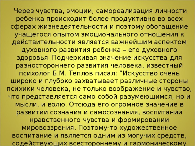 Через чувства, эмоции, самореализация личности ребенка происходит более продуктивно во всех сферах жизнедеятельности и поэтому обогащение учащегося опытом эмоционального отношения к действительности является важнейшим аспектом духовного развития ребенка – его духовного здоровья. Подчеркивая значение искусства для разностороннего развития человека, известный психолог Б.М. Теплов писал: “Искусство очень широко и глубоко захватывает различные стороны психики человека, не только воображение и чувство, что представляется само собой разумеющимся, но и мысли, и волю. Отсюда его огромное значение в развитии сознания и самосознания, воспитании нравственного чувства и формировании мировоззрения. Поэтому-то художественное воспитание и является одним из могучих средств, содействующих всестороннему и гармоническому развитию личности”.