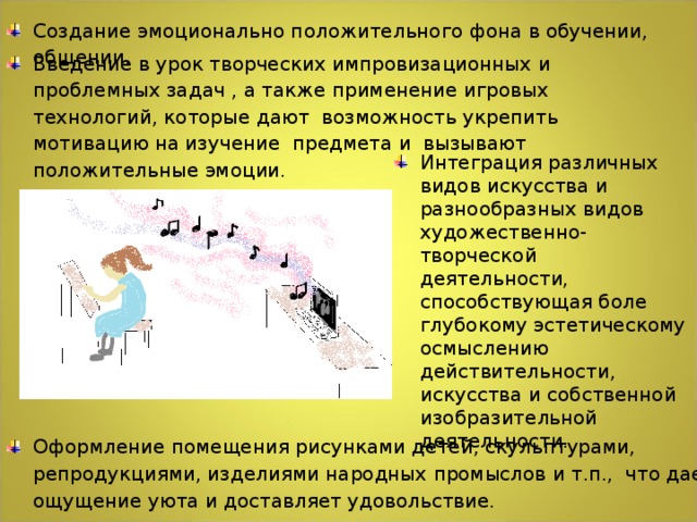 Создание эмоционально положительного фона в обучении, общении. Введение в урок творческих импровизационных и проблемных задач , а также применение игровых технологий, которые дают возможность укрепить мотивацию на изучение предмета и вызывают положительные эмоции. Интеграция различных видов искусства и разнообразных видов художественно-творческой деятельности, способствующая боле глубокому эстетическому осмыслению действительности, искусства и собственной изобразительной деятельности. Оформление помещения рисунками детей, скульптурами, репродукциями, изделиями народных промыслов и т.п., что дает ощущение уюта и доставляет удовольствие.