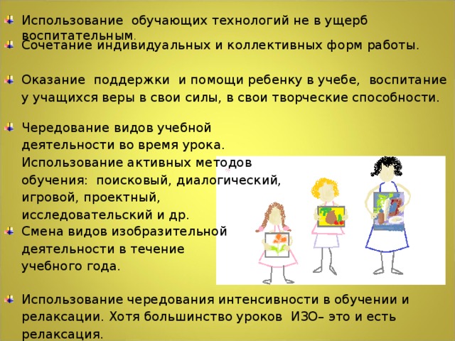 Использование обучающих технологий не в ущерб воспитательным . Сочетание индивидуальных и коллективных форм работы. Оказание поддержки и помощи ребенку в учебе,  воспитание у учащихся веры в свои силы, в свои творческие способности.   Чередование видов учебной деятельности во время урока. Использование активных методов обучения: поисковый, диалогический, игровой, проектный, исследовательский и др. Смена видов изобразительной деятельности в течение учебного года.   Использование чередования интенсивности в обучении и релаксации. Хотя большинство уроков ИЗО– это и есть релаксация.