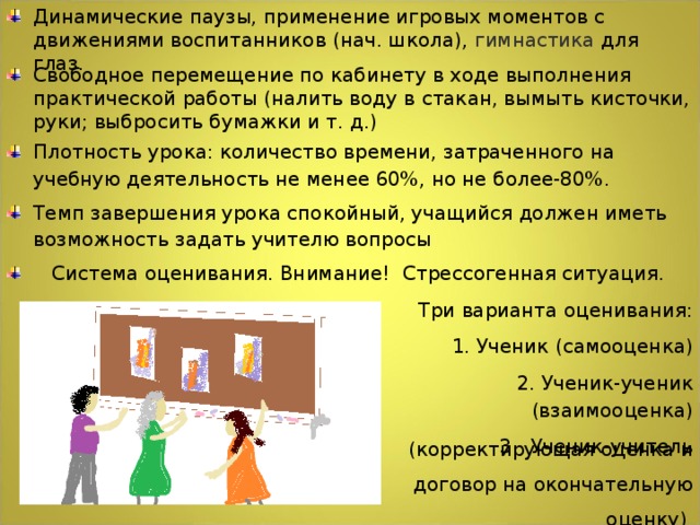 Динамические паузы, применение игровых моментов с движениями воспитанников (нач. школа), гимнастика для глаз.  Свободное перемещение по кабинету в ходе выполнения практической работы (налить воду в стакан, вымыть кисточки, руки; выбросить бумажки и т. д.) Плотность урока: количество времени, затраченного на учебную деятельность не менее 60%, но не более-80%. Темп завершения урока спокойный, учащийся должен иметь возможность задать учителю вопросы  Система оценивания. Внимание! Стрессогенная ситуация.