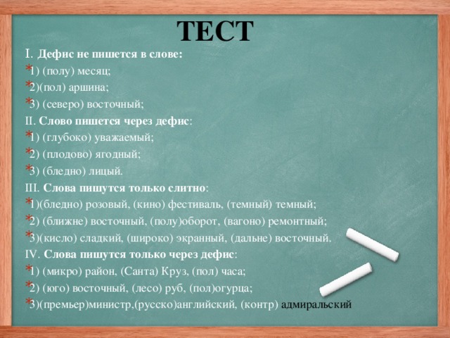 ТЕСТ I. Дефис не пишется в слове: 1) (полу) месяц; 2)(пол) аршина; 3) (северо) восточный; II. Слово пишется через дефис : 1) (глубоко) уважаемый; 2) (плодово) ягодный; 3) (бледно) лицый. III. Слова пишутся только слитно : 1)(бледно) розовый, (кино) фестиваль, (темный) темный; 2) (ближне) восточный, (полу)оборот, (вагоно) ремонтный; 3)(кисло) сладкий, (широко) экранный, (дальне) восточный. IV. Слова пишутся только через дефис :