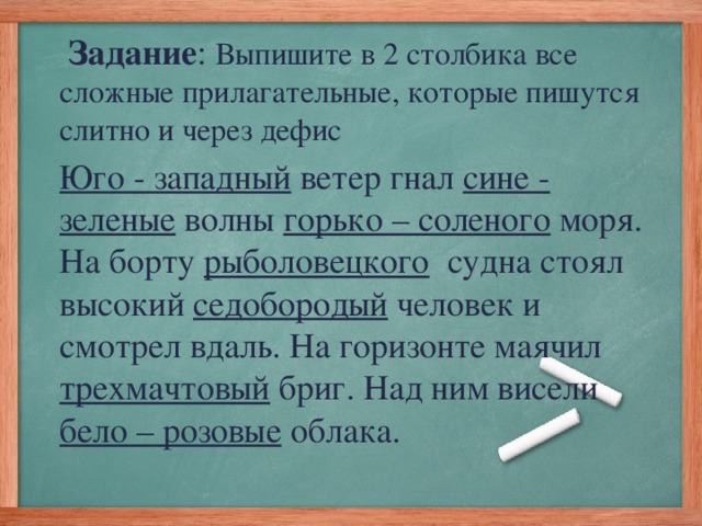 Задание : Выпишите в 2 столбика все сложные прилагательные, которые пишутся слитно и через дефис Юго - западный ветер гнал сине - зеленые волны горько – соленого моря. На борту рыболовецкого судна стоял высокий седобородый человек и смотрел вдаль. На горизонте маячил трехмачтовый бриг. Над ним висели бело – розовые облака.