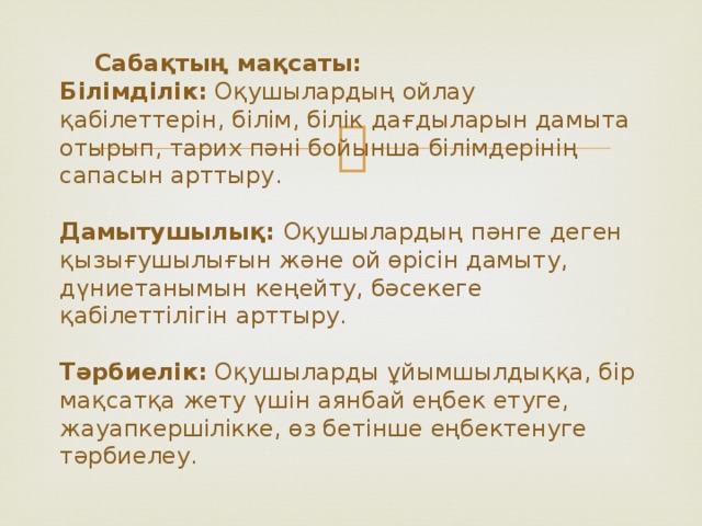 Сабақтың мақсаты:  Білімділік: Оқушылардың ойлау қабілеттерін, білім, білік дағдыларын дамыта отырып, тарих пәні бойынша білімдерінің сапасын арттыру.   Дамытушылық: Оқушылардың пәнге деген қызығушылығын және ой өрісін дамыту, дүниетанымын кеңейту, бәсекеге қабілеттілігін арттыру.   Тәрбиелік: Оқушыларды ұйымшылдыққа, бір мақсатқа жету үшін аянбай еңбек етуге, жауапкершілікке, өз бетінше еңбектенуге тәрбиелеу.