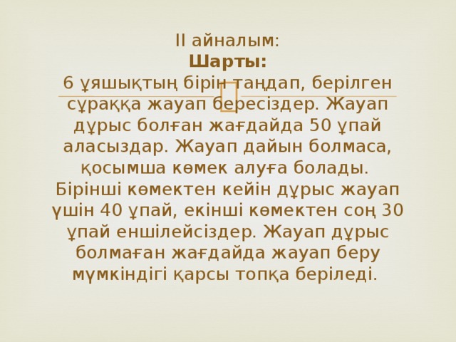 ІІ айналым:  Шарты:  6 ұяшықтың бірін таңдап, берілген сұраққа жауап бересіздер. Жауап дұрыс болған жағдайда 50 ұпай аласыздар. Жауап дайын болмаса, қосымша көмек алуға болады.  Бірінші көмектен кейін дұрыс жауап үшін 40 ұпай, екінші көмектен соң 30 ұпай еншілейсіздер. Жауап дұрыс болмаған жағдайда жауап беру мүмкіндігі қарсы топқа беріледі.