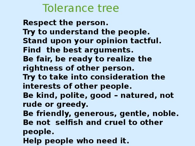 Tolerance tree Respect the person. Try to understand the people. Stand upon your opinion tactful. Find the best arguments. Be fair, be ready to realize the rightness of other person. Try to take into consideration the interests of other people. Be kind, polite, good – natured, not rude or greedy. Be friendly, generous, gentle, noble. Be not selfish and cruel to other people. Help people who need it. Be positive! Be tolerant!.