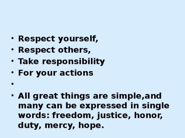 Respect yourself, Respect others, Take responsibility For your actions   All great things are simple,and many can be expressed in single words: freedom, justice, honor, duty, mercy, hope.