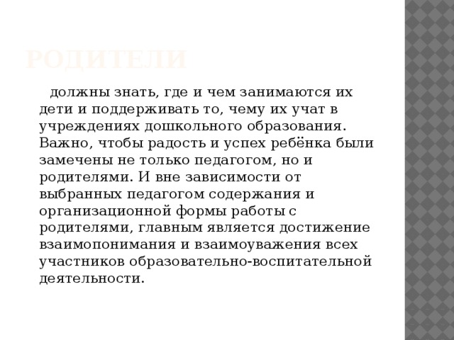 родители  должны знать, где и чем занимаются их дети и поддерживать то, чему их учат в учреждениях дошкольного образования. Важно, чтобы радость и успех ребёнка были замечены не только педагогом, но и родителями. И вне зависимости от выбранных педагогом содержания и организационной формы работы с родителями, главным является достижение взаимопонимания и взаимоуважения всех участников образовательно-воспитательной деятельности.  