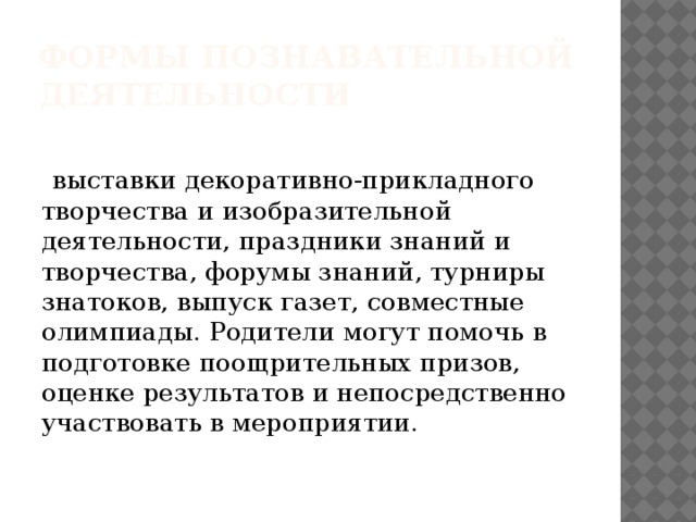 Формы познавательной деятельности  выставки декоративно-прикладного творчества и изобразительной деятельности, праздники знаний и творчества, форумы знаний, турниры знатоков, выпуск газет, совместные олимпиады. Родители могут помочь в подготовке поощрительных призов, оценке результатов и непосредственно участвовать в мероприятии.