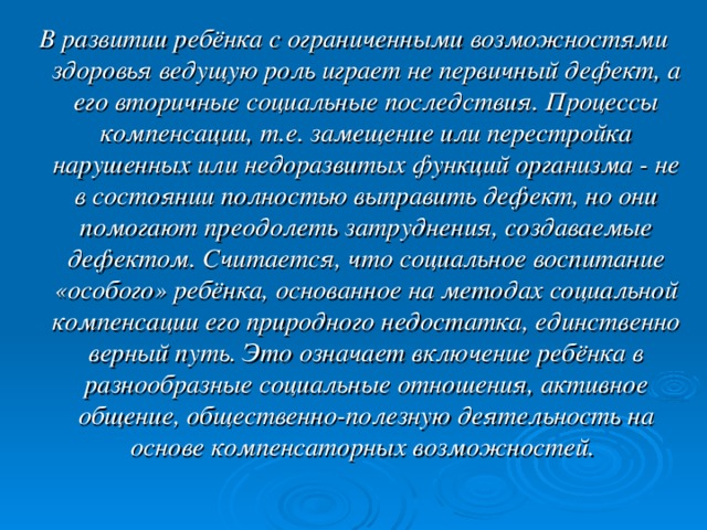 В развитии ребёнка с ограниченными возможностями здоровья ведущую роль играет не первичный дефект, а его вторичные социальные последствия. Процессы компенсации, т.е. замещение или перестройка нарушенных или недоразвитых функций организма - не в состоянии полностью выправить дефект, но они помогают преодолеть затруднения, создаваемые дефектом. Считается, что социальное воспитание «особого» ребёнка, основанное на методах социальной компенсации его природного недостатка, единственно верный путь. Это означает включение ребёнка в разнообразные социальные отношения, активное общение, общественно-полезную деятельность на основе компенсаторных возможностей.