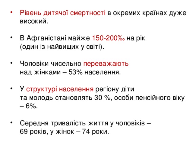 Рівень дитячої смертності в окремих країнах дуже високий. В Афганістані майже 150-200‰ на рік  (один із найвищих у світі).  Чоловіки чисельно переважають   над жінками – 53% населення.  У структурі населення регіону діти  та молодь становлять 30 %, особи пенсійного віку – 6%.  Середня тривалість життя у чоловіків –  69 років, у жінок – 74 роки.