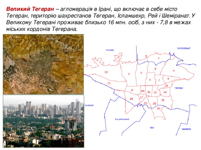 Великий Тегеран – агломерація в Ірані, що включає в себе місто Тегеран, територію шахрестанов Тегеран, Ісламшехр, Рей і Шеміранат. У Великому Тегерані проживає близько 16 млн. осіб, з них - 7,8 в межах міських кордонів Тегерана.