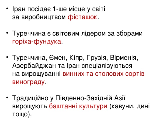 Іран посідає 1-ше місце у світі  за виробництвом фісташок .  Туреччина є світовим лідером за зборами горіха-фундука .   Туреччина, Ємен, Кіпр, Грузія, Вірменія, Азербайджан та Іран спеціалізуються  на вирощуванні винних та столових сортів винограду .  Традиційно у Південно-Західній Азії вирощують баштанні культури (кавуни, дині тощо).