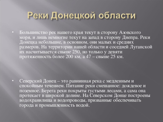 Большинство рек нашего края текут в сторону Азовского моря, и лишь немногие текут на запад в сторону Днепра. Реки Донецка небольшие, в основном, они малых и средних размеров. На территории нашей области и соседней Луганской их насчитывается свыше 250, но только у девяти протяженность более 200 км, а 47 – свыше 25 км.  Северский Донец – это равнинная река с медленным и спокойным течением. Питание реки смешанное: дождевое и поземное. Берега реки покрыты густыми лесами, а сама она протекает в широкой долине. На Северском Донце построены водохранилища и водопроводы, призванные обеспечивать города и промышленность водой.