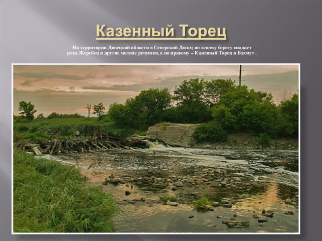 На территории Донецкой области в Северский Донец по левому берегу впадает река Жеребец и другие мелкие речушки, а по правому – Казенный Торец и Бахмут .