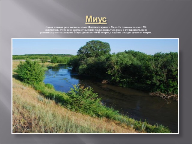 Самая длинная река южного склона Донецкого кряжа – Миус. Ее длина составляет 258 километров. Русло реки сжимают высокие скалы, покрытые лесом и кустарником, но на равнинных участках ширина Миуса достигает 40-45 метров, а глубина доходит до шести метров .