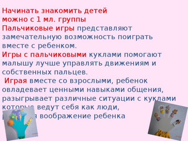 Начинать знакомить детей можно с 1 мл. группы Пальчиковые игры представляют замечательную возможность поиграть вместе с ребенком. Игры с пальчиковыми куклами помогают малышу лучше управлять движениям и собственных пальцев.  Играя вместе со взрослыми, ребенок овладевает ценными навыками общения, разыгрывает различные ситуации с куклами которые ведут себя как люди, развивая воображение ребенка