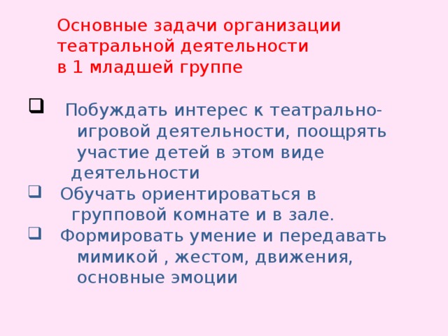 Основные задачи организации театральной деятельности в 1 младшей группе  Побуждать интерес к театрально-  Побуждать интерес к театрально-  игровой деятельности, поощрять  участие детей в этом виде  деятельности  Обучать ориентироваться в  Обучать ориентироваться в  групповой комнате и в зале.  Формировать умение и передавать  Формировать умение и передавать  мимикой , жестом, движения,  основные эмоции