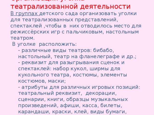 Организация уголка театрализованной деятельности В группах детского сада организовать уголки для театрализованных представлений, спектаклей ,чтобы в них отводилось место для режиссёрских игр с пальчиковым, настольным театром.  В уголке расположить: - различные виды театров: бибабо, настольный, театр на фланелеграфе и др.; - реквизит для разыгрывания сценок и спектаклей: набор кукол, ширмы для кукольного театра, костюмы, элементы костюмов, маски; - атрибуты для различных игровых позиций: театральный реквизит, декорации, сценарии, книги, образцы музыкальных произведений, афиши, касса, билеты, карандаши, краски, клей, виды бумаги, природный материал.