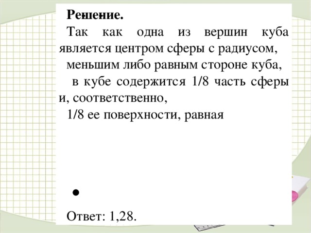 Ре­ше­ние. Так как одна из вершин куба является центром сферы с радиусом, меньшим либо равным стороне куба,  в кубе содержится 1/8 часть сферы и, соответственно, 1/8 ее поверхности, равная    . Ответ: 1,28.